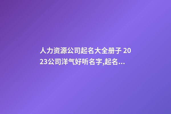 人力资源公司起名大全册子 2023公司洋气好听名字,起名之家-第1张-公司起名-玄机派